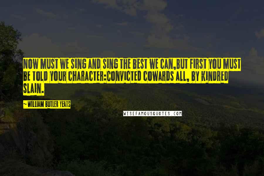 William Butler Yeats Quotes: Now must we sing and sing the best we can,But first you must be told your character:Convicted cowards all, by kindred slain.