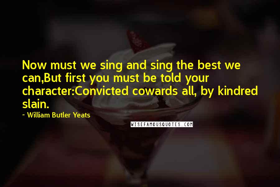 William Butler Yeats Quotes: Now must we sing and sing the best we can,But first you must be told your character:Convicted cowards all, by kindred slain.