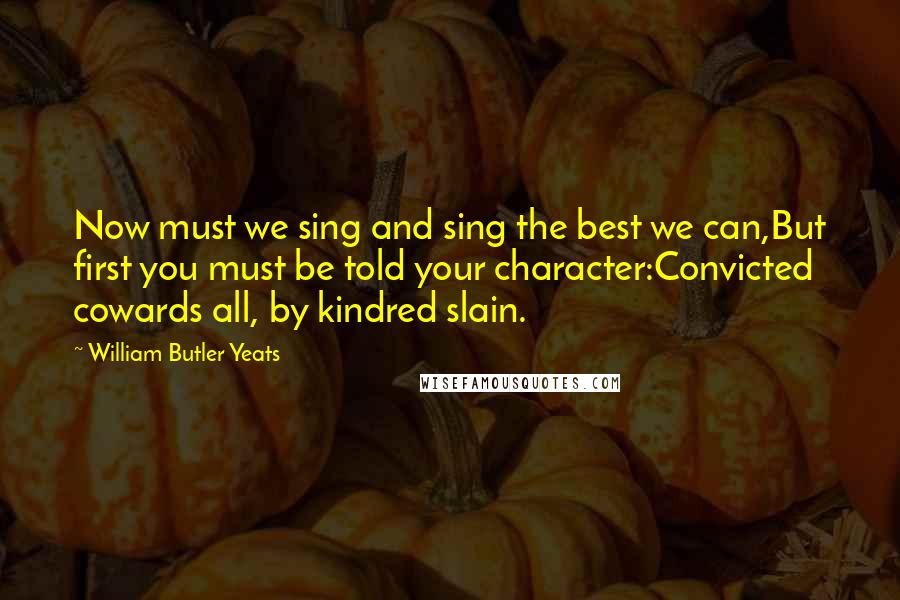 William Butler Yeats Quotes: Now must we sing and sing the best we can,But first you must be told your character:Convicted cowards all, by kindred slain.