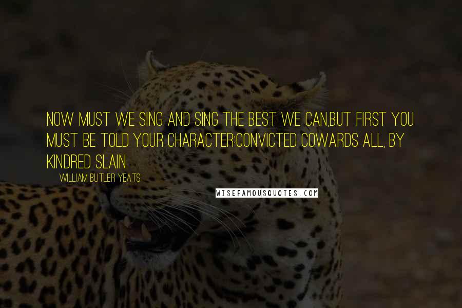 William Butler Yeats Quotes: Now must we sing and sing the best we can,But first you must be told your character:Convicted cowards all, by kindred slain.