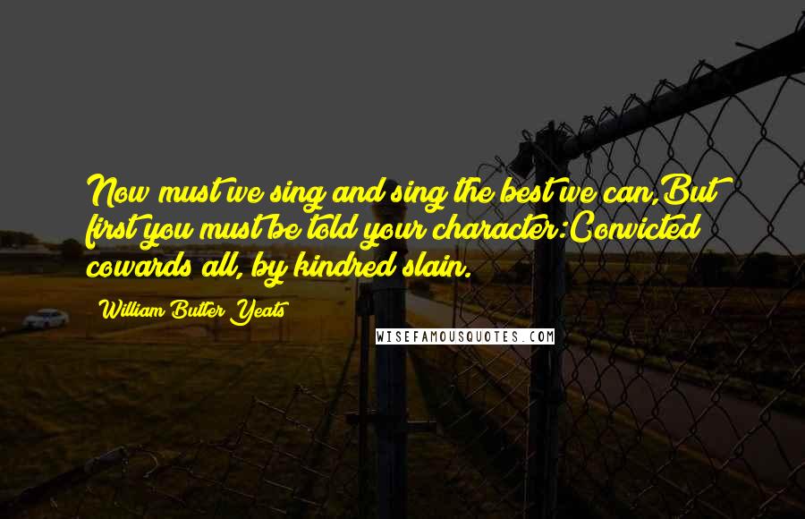 William Butler Yeats Quotes: Now must we sing and sing the best we can,But first you must be told your character:Convicted cowards all, by kindred slain.