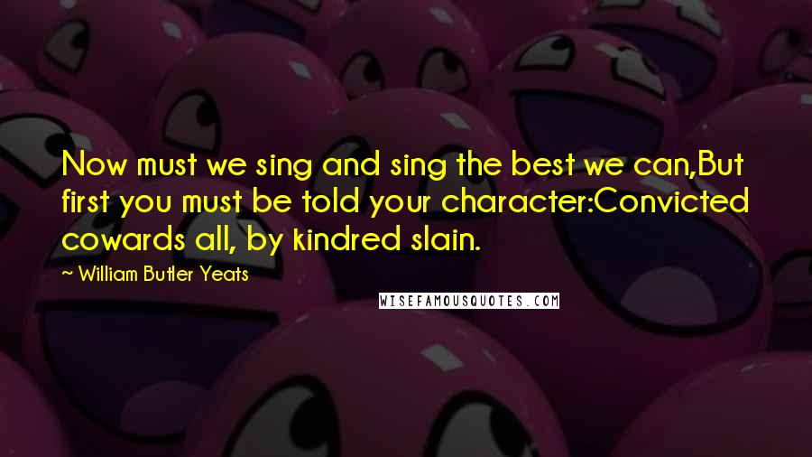 William Butler Yeats Quotes: Now must we sing and sing the best we can,But first you must be told your character:Convicted cowards all, by kindred slain.