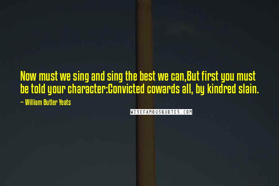 William Butler Yeats Quotes: Now must we sing and sing the best we can,But first you must be told your character:Convicted cowards all, by kindred slain.