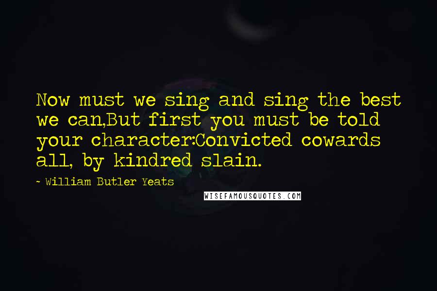 William Butler Yeats Quotes: Now must we sing and sing the best we can,But first you must be told your character:Convicted cowards all, by kindred slain.