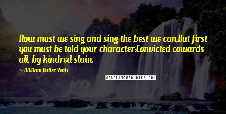 William Butler Yeats Quotes: Now must we sing and sing the best we can,But first you must be told your character:Convicted cowards all, by kindred slain.