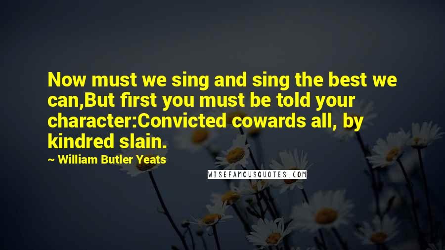 William Butler Yeats Quotes: Now must we sing and sing the best we can,But first you must be told your character:Convicted cowards all, by kindred slain.