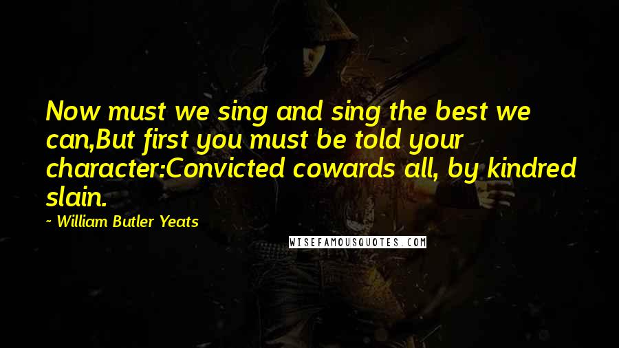 William Butler Yeats Quotes: Now must we sing and sing the best we can,But first you must be told your character:Convicted cowards all, by kindred slain.
