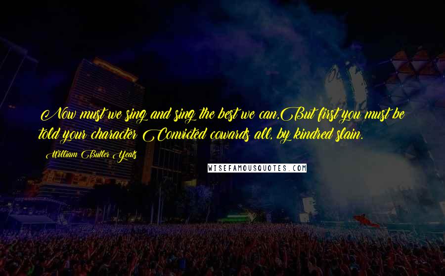 William Butler Yeats Quotes: Now must we sing and sing the best we can,But first you must be told your character:Convicted cowards all, by kindred slain.