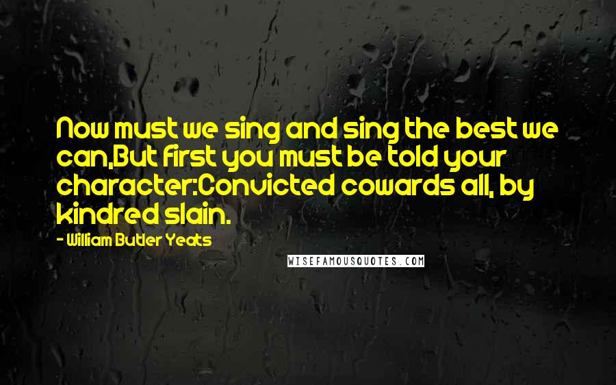 William Butler Yeats Quotes: Now must we sing and sing the best we can,But first you must be told your character:Convicted cowards all, by kindred slain.