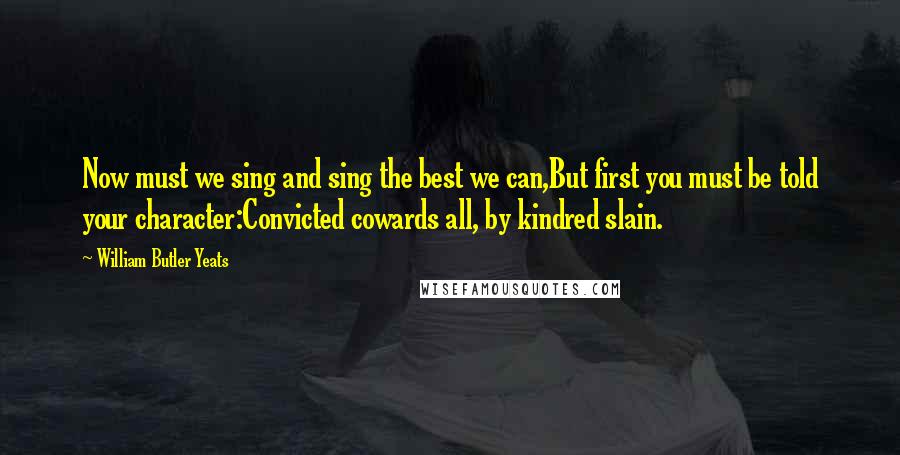 William Butler Yeats Quotes: Now must we sing and sing the best we can,But first you must be told your character:Convicted cowards all, by kindred slain.