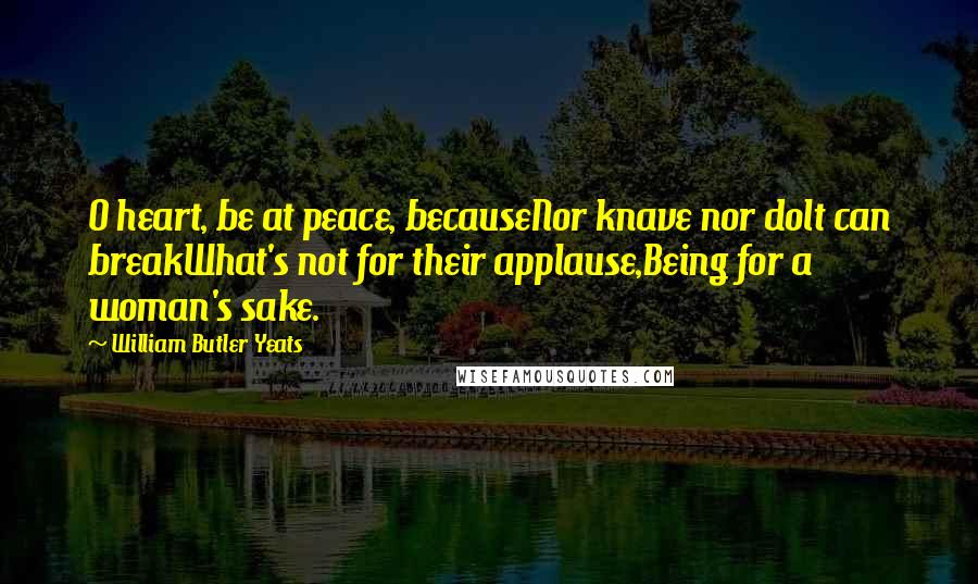 William Butler Yeats Quotes: O heart, be at peace, becauseNor knave nor dolt can breakWhat's not for their applause,Being for a woman's sake.