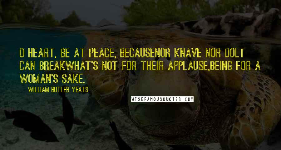 William Butler Yeats Quotes: O heart, be at peace, becauseNor knave nor dolt can breakWhat's not for their applause,Being for a woman's sake.