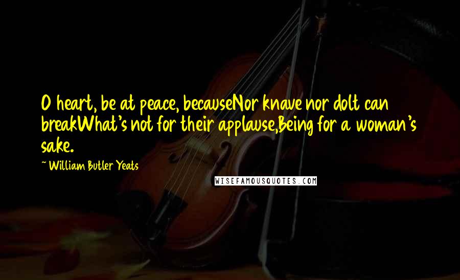 William Butler Yeats Quotes: O heart, be at peace, becauseNor knave nor dolt can breakWhat's not for their applause,Being for a woman's sake.