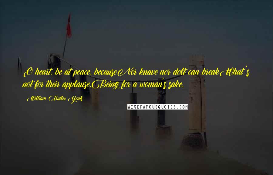 William Butler Yeats Quotes: O heart, be at peace, becauseNor knave nor dolt can breakWhat's not for their applause,Being for a woman's sake.