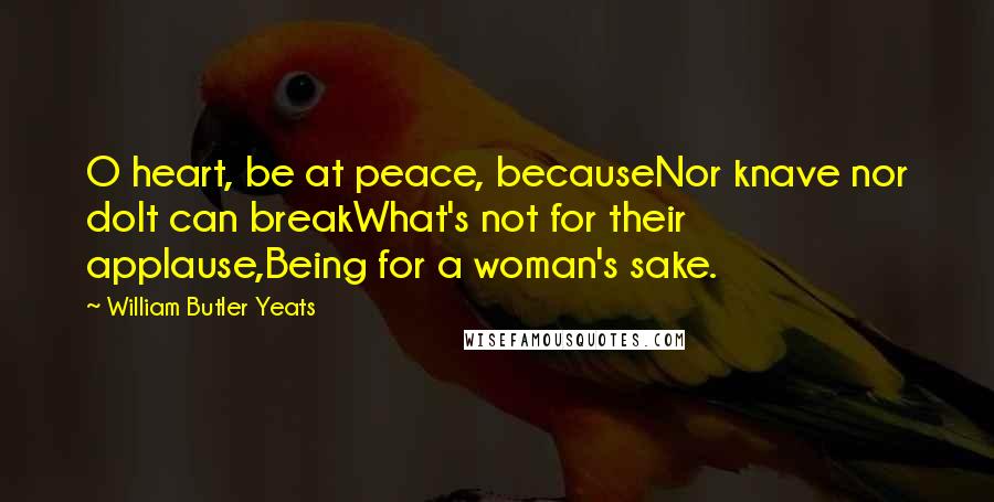 William Butler Yeats Quotes: O heart, be at peace, becauseNor knave nor dolt can breakWhat's not for their applause,Being for a woman's sake.