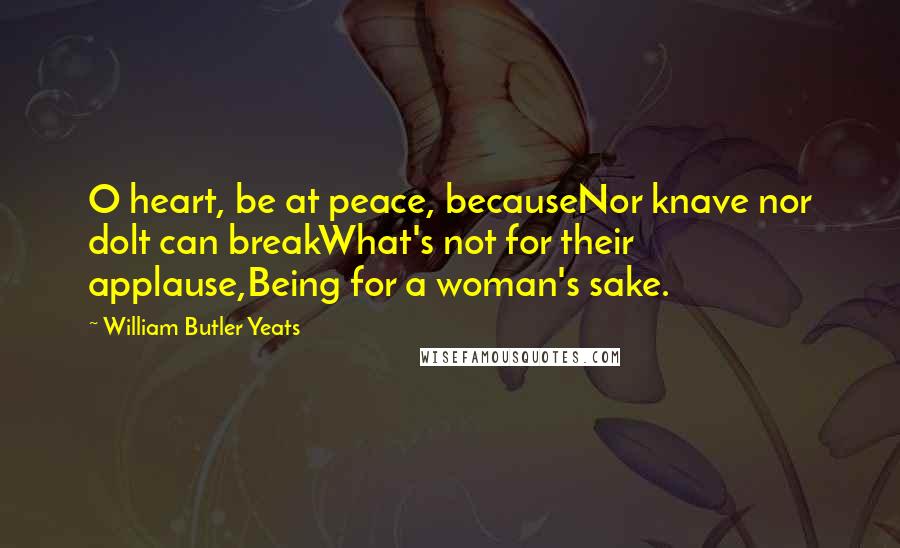 William Butler Yeats Quotes: O heart, be at peace, becauseNor knave nor dolt can breakWhat's not for their applause,Being for a woman's sake.