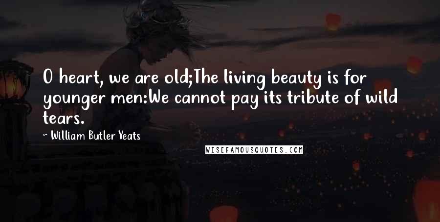 William Butler Yeats Quotes: O heart, we are old;The living beauty is for younger men:We cannot pay its tribute of wild tears.