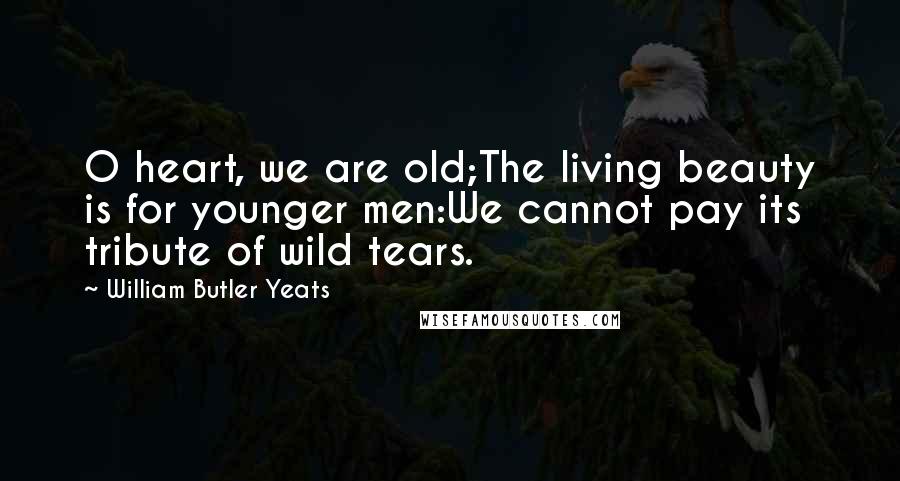 William Butler Yeats Quotes: O heart, we are old;The living beauty is for younger men:We cannot pay its tribute of wild tears.