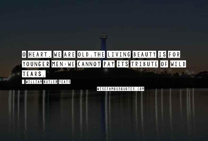 William Butler Yeats Quotes: O heart, we are old;The living beauty is for younger men:We cannot pay its tribute of wild tears.