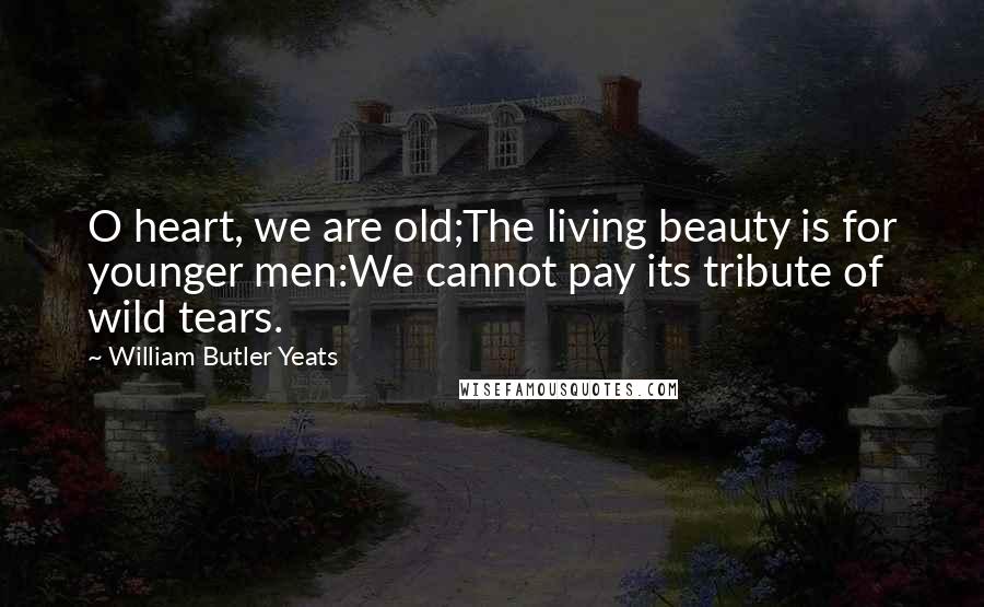 William Butler Yeats Quotes: O heart, we are old;The living beauty is for younger men:We cannot pay its tribute of wild tears.