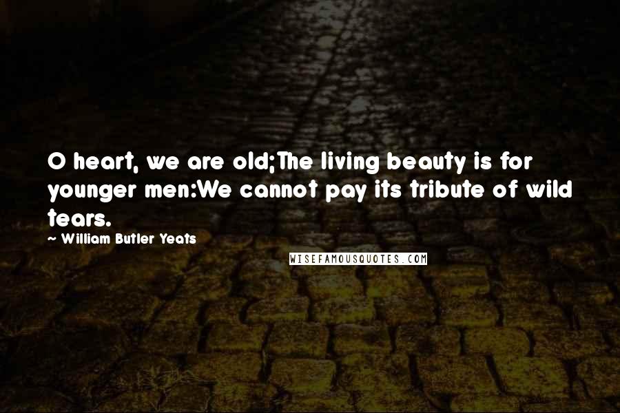 William Butler Yeats Quotes: O heart, we are old;The living beauty is for younger men:We cannot pay its tribute of wild tears.