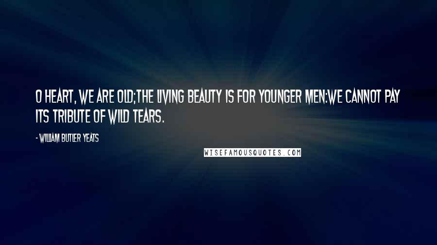 William Butler Yeats Quotes: O heart, we are old;The living beauty is for younger men:We cannot pay its tribute of wild tears.