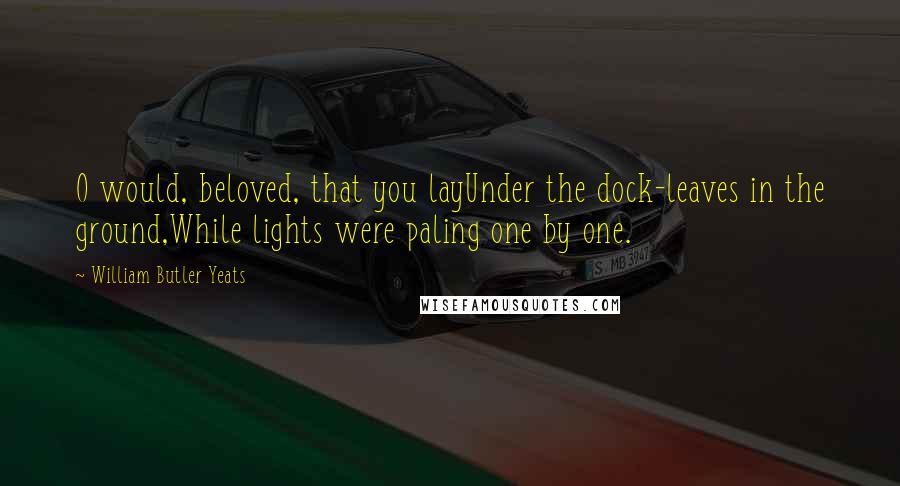 William Butler Yeats Quotes: O would, beloved, that you layUnder the dock-leaves in the ground,While lights were paling one by one.