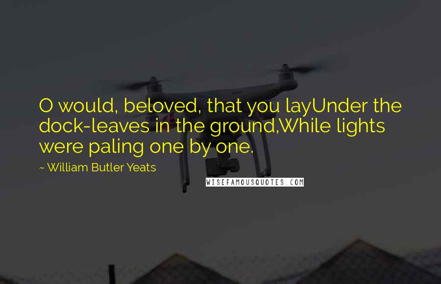 William Butler Yeats Quotes: O would, beloved, that you layUnder the dock-leaves in the ground,While lights were paling one by one.