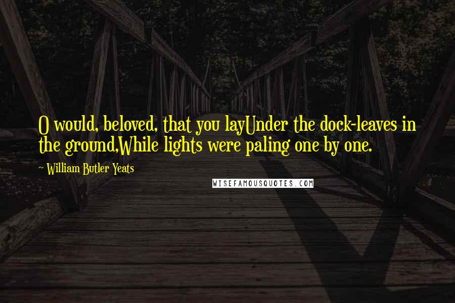 William Butler Yeats Quotes: O would, beloved, that you layUnder the dock-leaves in the ground,While lights were paling one by one.