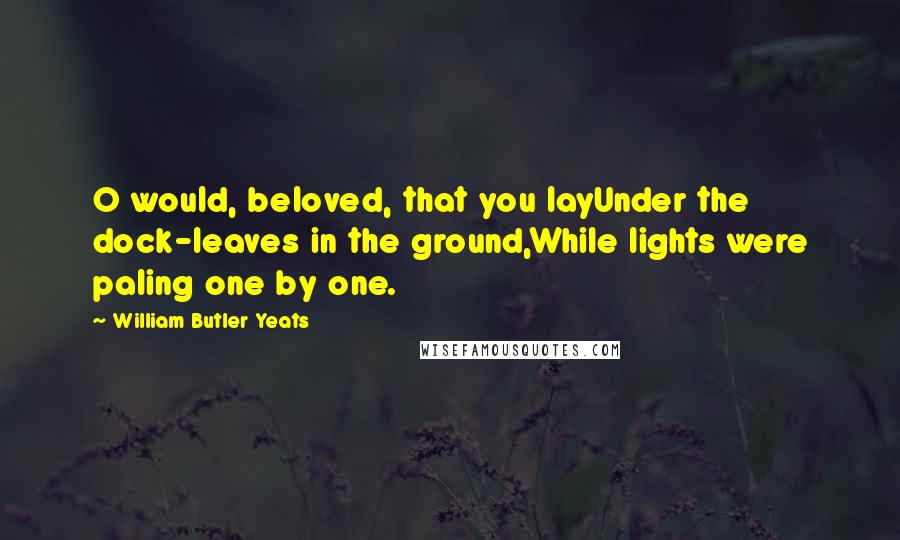 William Butler Yeats Quotes: O would, beloved, that you layUnder the dock-leaves in the ground,While lights were paling one by one.