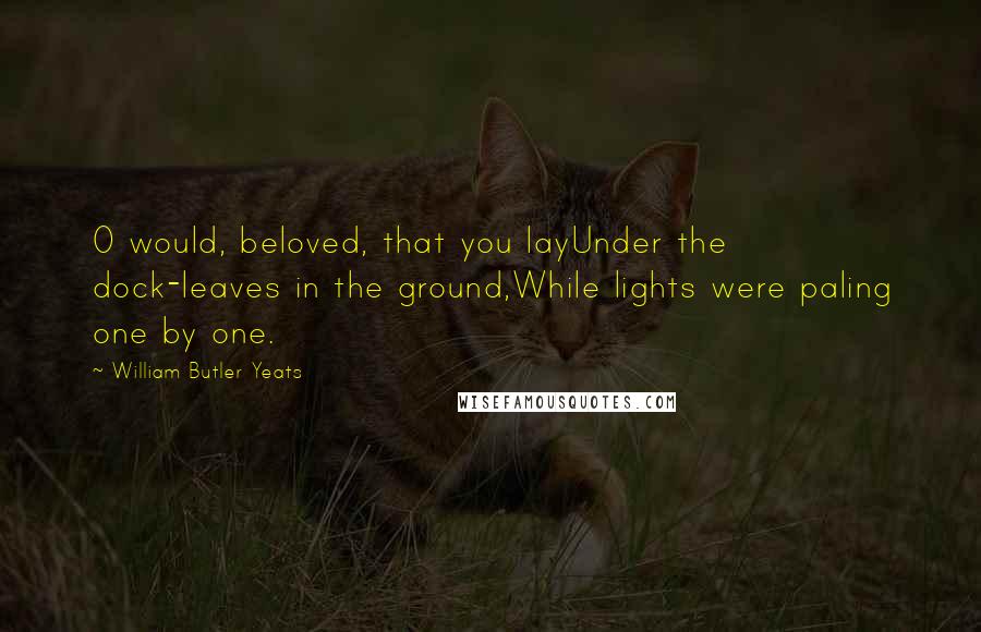 William Butler Yeats Quotes: O would, beloved, that you layUnder the dock-leaves in the ground,While lights were paling one by one.