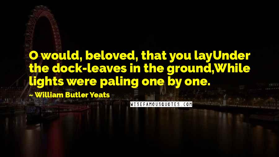 William Butler Yeats Quotes: O would, beloved, that you layUnder the dock-leaves in the ground,While lights were paling one by one.
