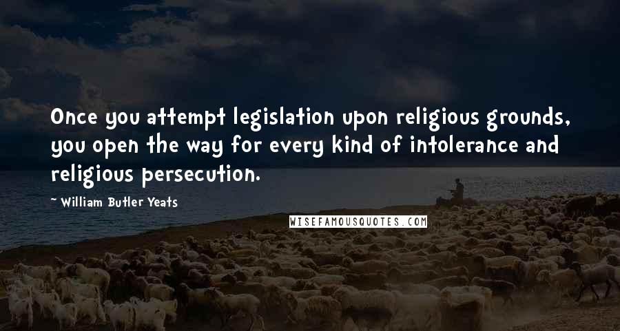William Butler Yeats Quotes: Once you attempt legislation upon religious grounds, you open the way for every kind of intolerance and religious persecution.