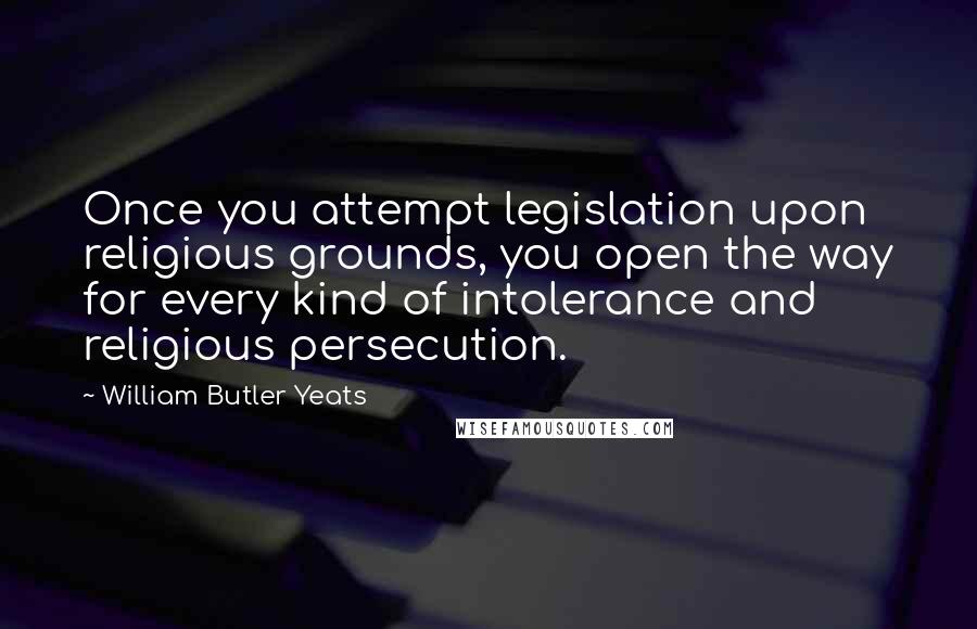 William Butler Yeats Quotes: Once you attempt legislation upon religious grounds, you open the way for every kind of intolerance and religious persecution.