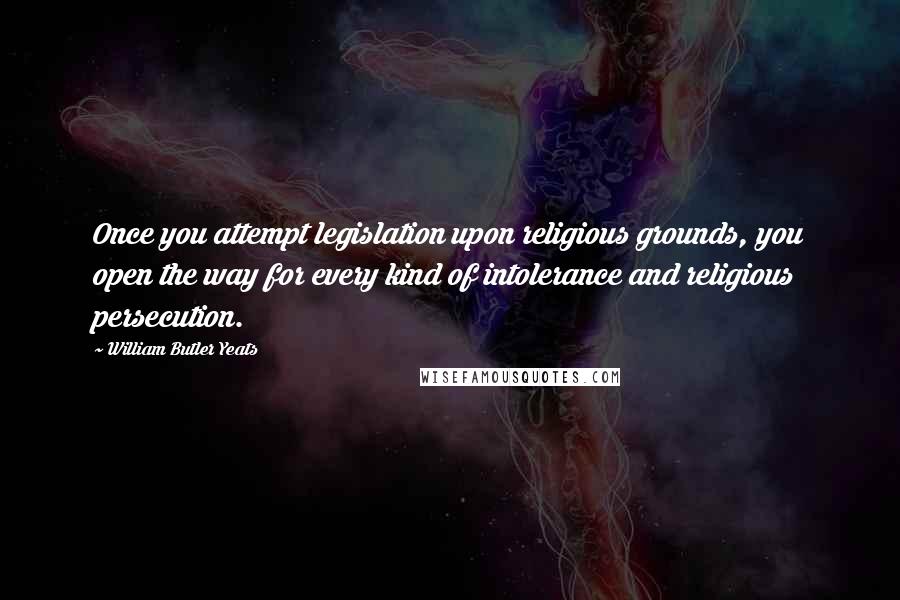 William Butler Yeats Quotes: Once you attempt legislation upon religious grounds, you open the way for every kind of intolerance and religious persecution.