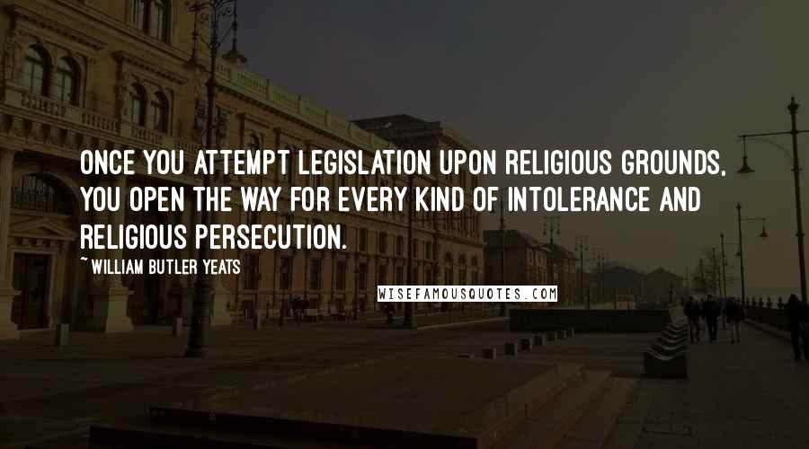 William Butler Yeats Quotes: Once you attempt legislation upon religious grounds, you open the way for every kind of intolerance and religious persecution.