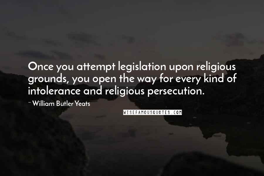 William Butler Yeats Quotes: Once you attempt legislation upon religious grounds, you open the way for every kind of intolerance and religious persecution.
