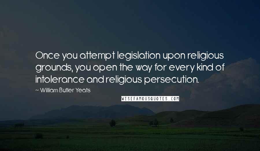 William Butler Yeats Quotes: Once you attempt legislation upon religious grounds, you open the way for every kind of intolerance and religious persecution.