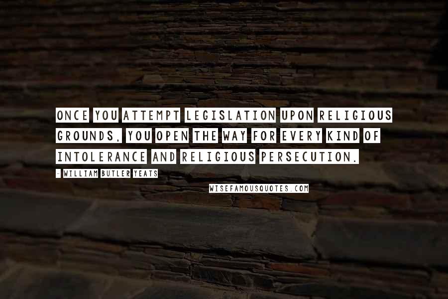 William Butler Yeats Quotes: Once you attempt legislation upon religious grounds, you open the way for every kind of intolerance and religious persecution.