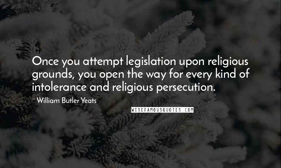 William Butler Yeats Quotes: Once you attempt legislation upon religious grounds, you open the way for every kind of intolerance and religious persecution.