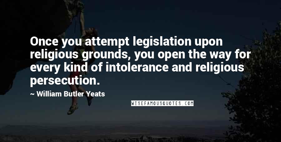 William Butler Yeats Quotes: Once you attempt legislation upon religious grounds, you open the way for every kind of intolerance and religious persecution.