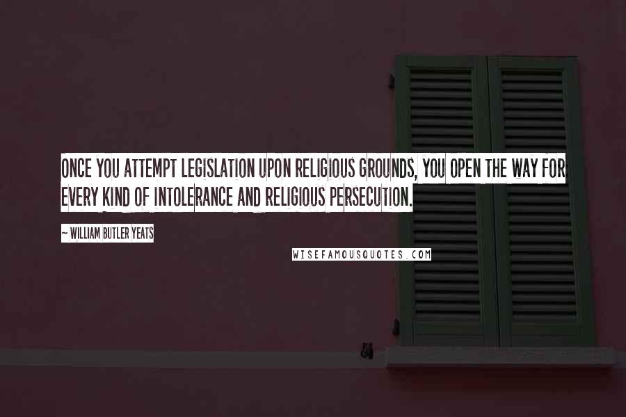 William Butler Yeats Quotes: Once you attempt legislation upon religious grounds, you open the way for every kind of intolerance and religious persecution.