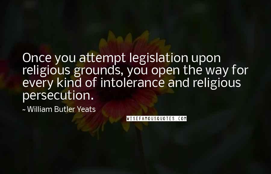 William Butler Yeats Quotes: Once you attempt legislation upon religious grounds, you open the way for every kind of intolerance and religious persecution.