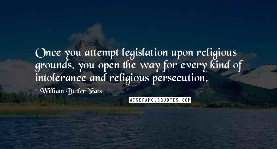 William Butler Yeats Quotes: Once you attempt legislation upon religious grounds, you open the way for every kind of intolerance and religious persecution.