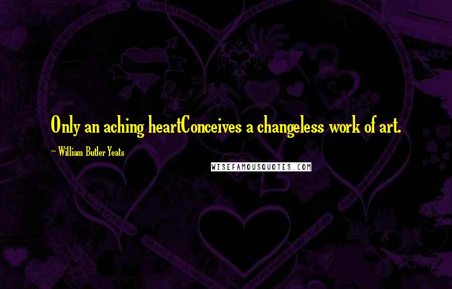 William Butler Yeats Quotes: Only an aching heartConceives a changeless work of art.