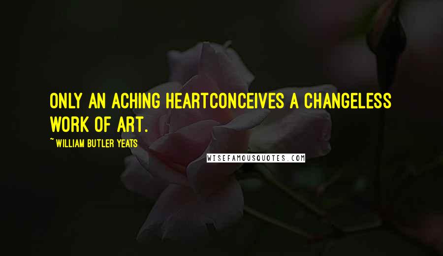 William Butler Yeats Quotes: Only an aching heartConceives a changeless work of art.