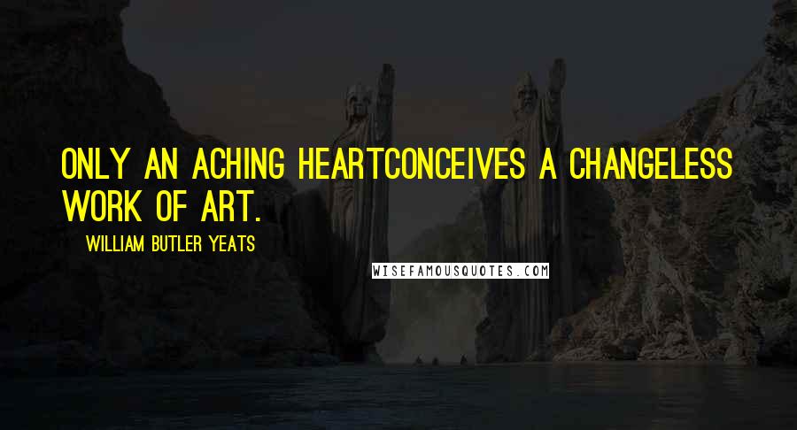 William Butler Yeats Quotes: Only an aching heartConceives a changeless work of art.