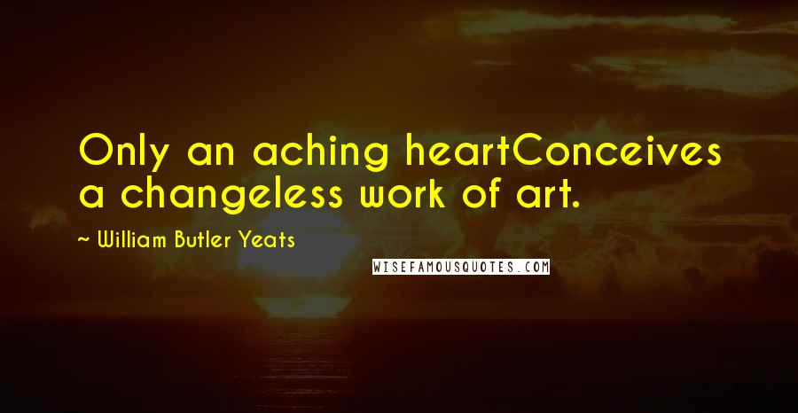 William Butler Yeats Quotes: Only an aching heartConceives a changeless work of art.