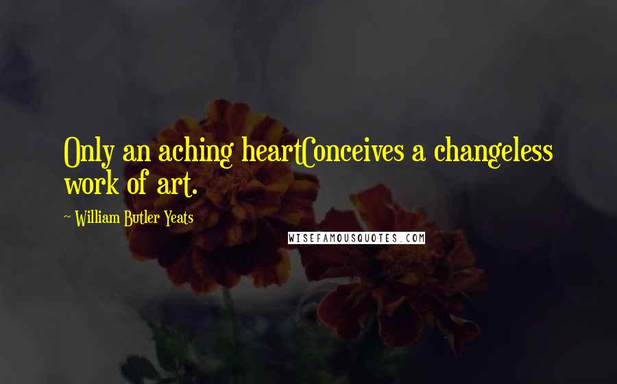 William Butler Yeats Quotes: Only an aching heartConceives a changeless work of art.