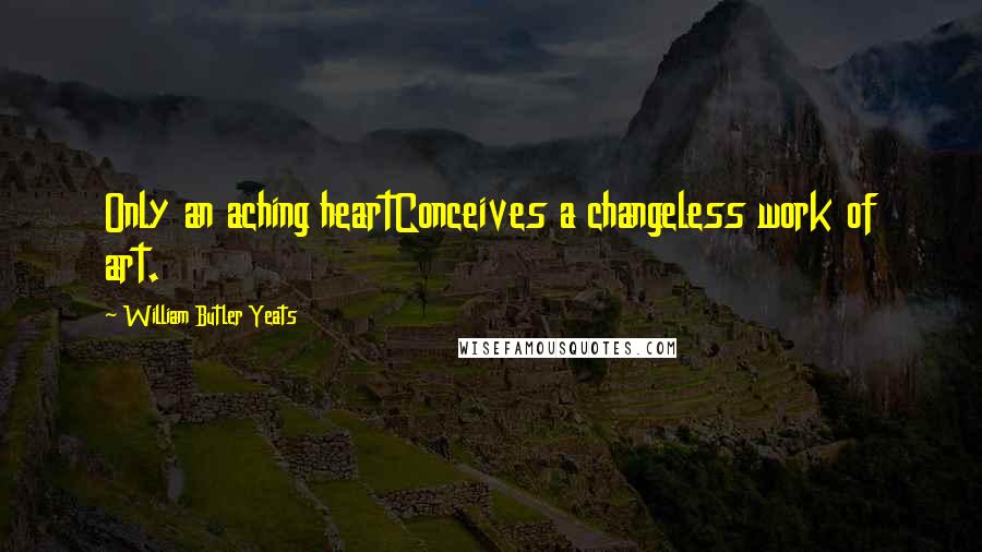 William Butler Yeats Quotes: Only an aching heartConceives a changeless work of art.